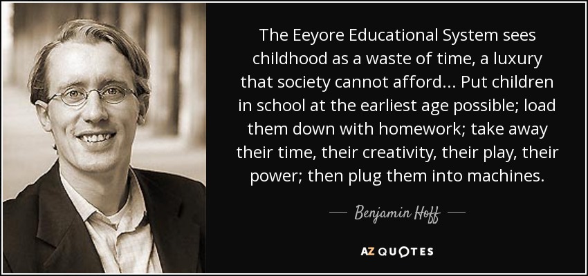 The Eeyore Educational System sees childhood as a waste of time, a luxury that society cannot afford . . . Put children in school at the earliest age possible; load them down with homework; take away their time, their creativity, their play, their power; then plug them into machines. - Benjamin Hoff