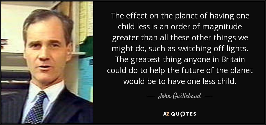 The effect on the planet of having one child less is an order of magnitude greater than all these other things we might do, such as switching off lights. The greatest thing anyone in Britain could do to help the future of the planet would be to have one less child. - John Guillebaud