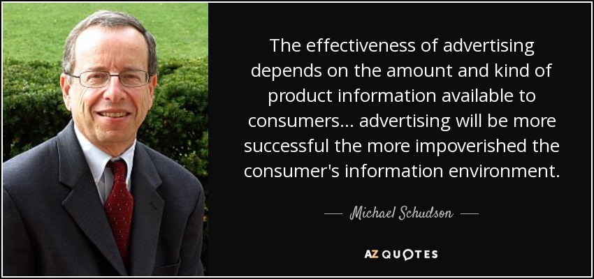 The effectiveness of advertising depends on the amount and kind of product information available to consumers... advertising will be more successful the more impoverished the consumer's information environment. - Michael Schudson