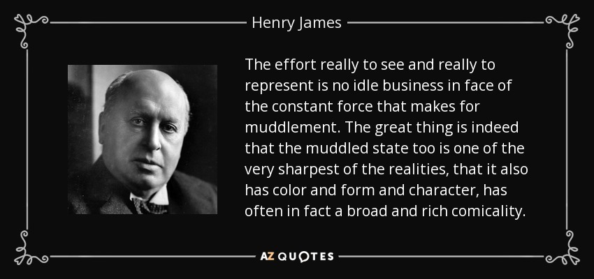 The effort really to see and really to represent is no idle business in face of the constant force that makes for muddlement. The great thing is indeed that the muddled state too is one of the very sharpest of the realities, that it also has color and form and character, has often in fact a broad and rich comicality. - Henry James