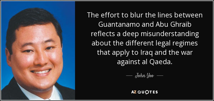 The effort to blur the lines between Guantanamo and Abu Ghraib reflects a deep misunderstanding about the different legal regimes that apply to Iraq and the war against al Qaeda. - John Yoo