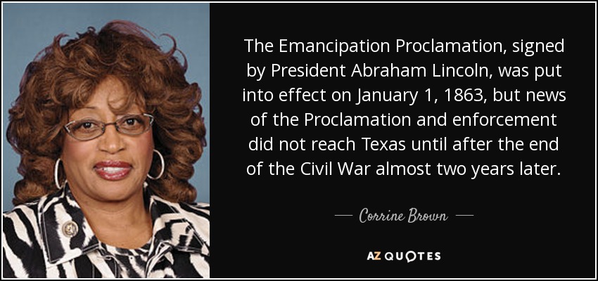 La Proclamación de Emancipación, firmada por el Presidente Abraham Lincoln, entró en vigor el 1 de enero de 1863, pero las noticias sobre la Proclamación y su aplicación no llegaron a Texas hasta después del final de la Guerra Civil, casi dos años más tarde. - Corrine Brown