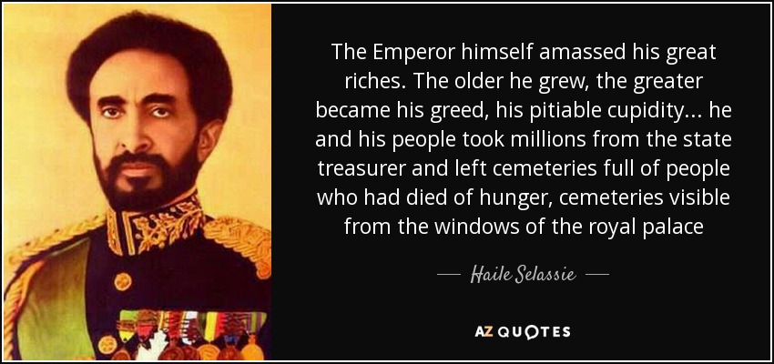 The Emperor himself amassed his great riches. The older he grew, the greater became his greed, his pitiable cupidity... he and his people took millions from the state treasurer and left cemeteries full of people who had died of hunger, cemeteries visible from the windows of the royal palace - Haile Selassie