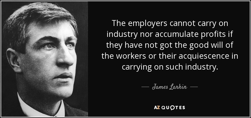 The employers cannot carry on industry nor accumulate profits if they have not got the good will of the workers or their acquiescence in carrying on such industry. - James Larkin