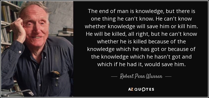 The end of man is knowledge, but there is one thing he can't know. He can't know whether knowledge will save him or kill him. He will be killed, all right, but he can't know whether he is killed because of the knowledge which he has got or because of the knowledge which he hasn't got and which if he had it, would save him. - Robert Penn Warren