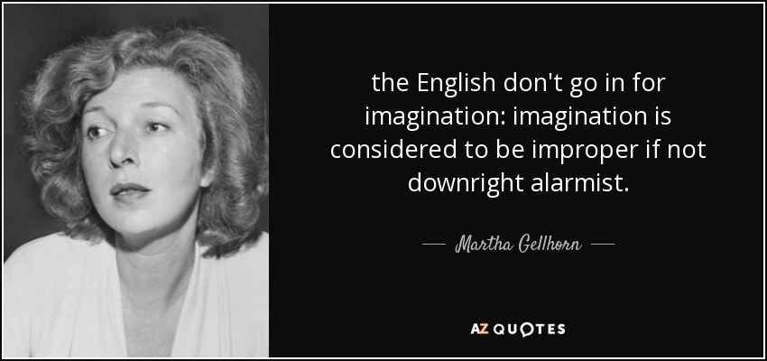 the English don't go in for imagination: imagination is considered to be improper if not downright alarmist. - Martha Gellhorn