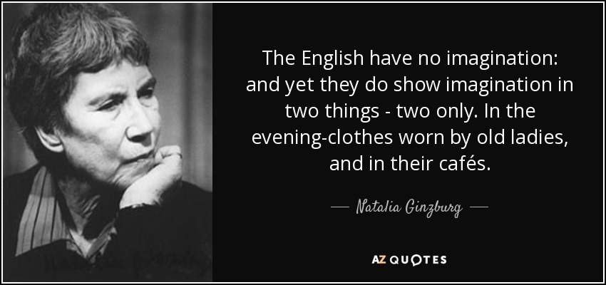 The English have no imagination: and yet they do show imagination in two things - two only. In the evening-clothes worn by old ladies, and in their cafés. - Natalia Ginzburg