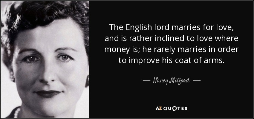 The English lord marries for love, and is rather inclined to love where money is; he rarely marries in order to improve his coat of arms. - Nancy Mitford