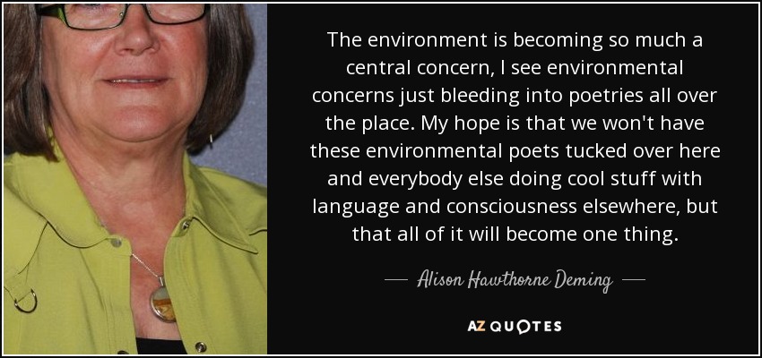 The environment is becoming so much a central concern, I see environmental concerns just bleeding into poetries all over the place. My hope is that we won't have these environmental poets tucked over here and everybody else doing cool stuff with language and consciousness elsewhere, but that all of it will become one thing. - Alison Hawthorne Deming