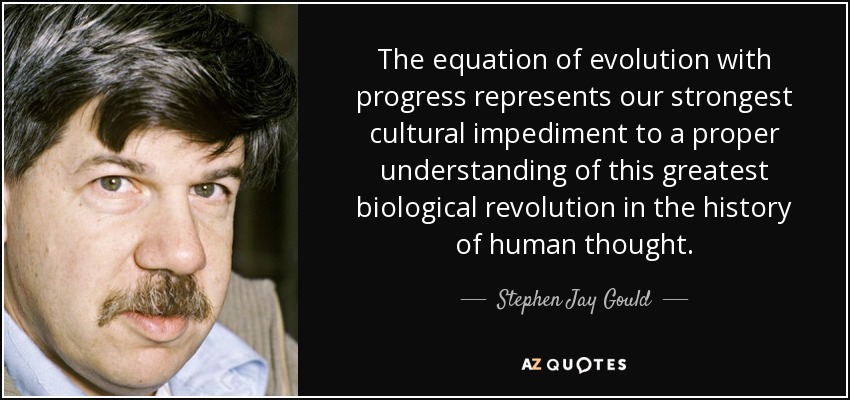 The equation of evolution with progress represents our strongest cultural impediment to a proper understanding of this greatest biological revolution in the history of human thought. - Stephen Jay Gould