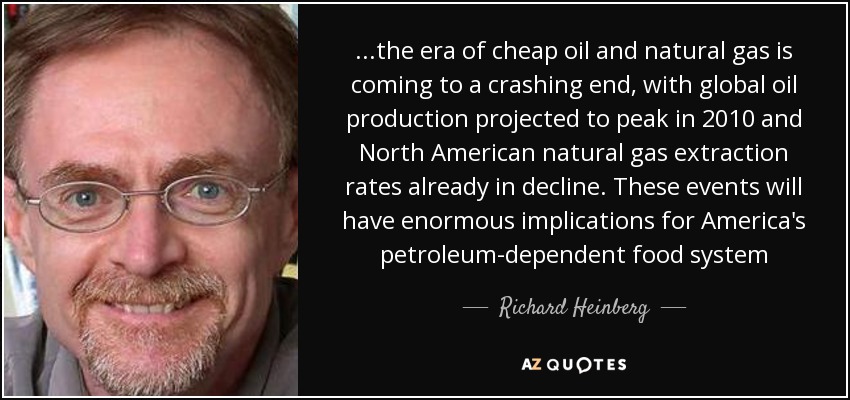 ...the era of cheap oil and natural gas is coming to a crashing end, with global oil production projected to peak in 2010 and North American natural gas extraction rates already in decline. These events will have enormous implications for America's petroleum-dependent food system - Richard Heinberg