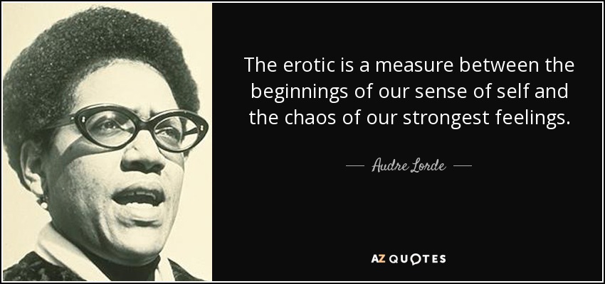 The erotic is a measure between the beginnings of our sense of self and the chaos of our strongest feelings. - Audre Lorde