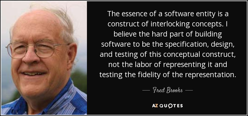 La esencia de una entidad de software es una construcción de conceptos entrelazados. Creo que lo difícil de crear software es especificar, diseñar y probar este constructo conceptual, no el trabajo de representarlo y probar la fidelidad de la representación. - Fred Brooks