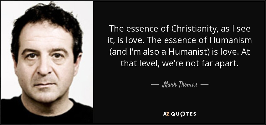 The essence of Christianity, as I see it, is love. The essence of Humanism (and I'm also a Humanist) is love. At that level, we're not far apart. - Mark Thomas