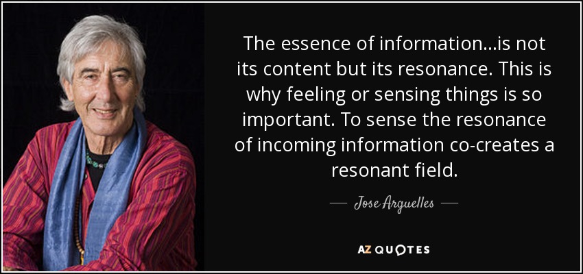 The essence of information...is not its content but its resonance. This is why feeling or sensing things is so important. To sense the resonance of incoming information co-creates a resonant field. - Jose Arguelles