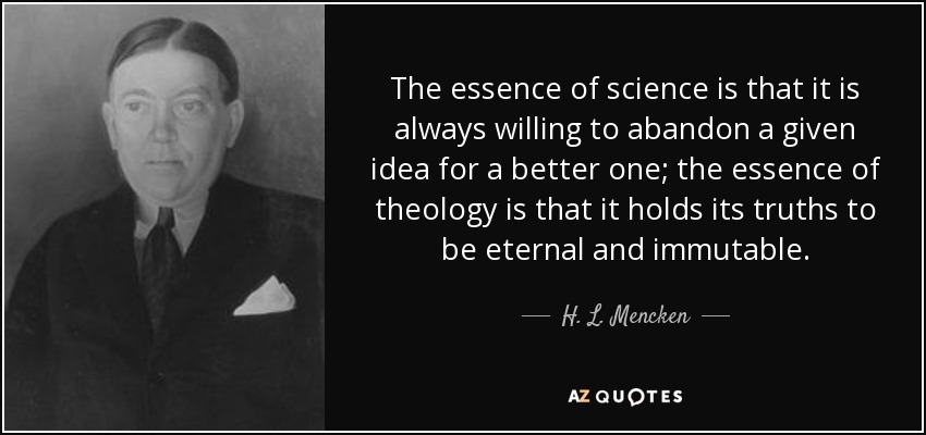 The essence of science is that it is always willing to abandon a given idea for a better one; the essence of theology is that it holds its truths to be eternal and immutable. - H. L. Mencken