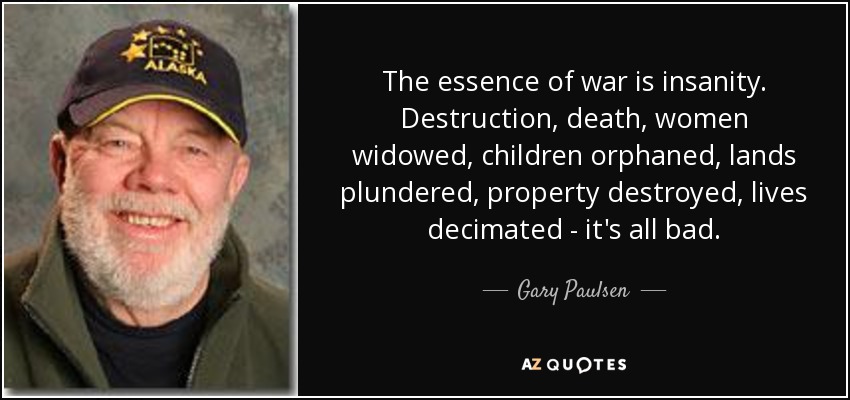 The essence of war is insanity. Destruction, death, women widowed, children orphaned, lands plundered, property destroyed, lives decimated - it's all bad. - Gary Paulsen