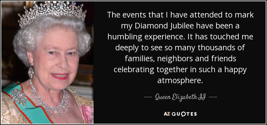 Los actos a los que he asistido con motivo de mi Jubileo de Diamante han sido una experiencia que me ha llenado de humildad. Me ha conmovido profundamente ver a tantos miles de familias, vecinos y amigos celebrando juntos en un ambiente tan feliz. - Queen Elizabeth II