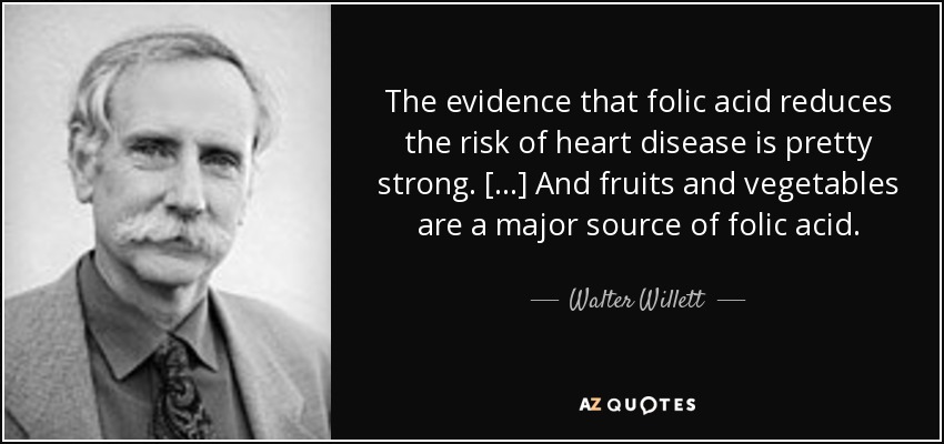 The evidence that folic acid reduces the risk of heart disease is pretty strong. [...] And fruits and vegetables are a major source of folic acid. - Walter Willett