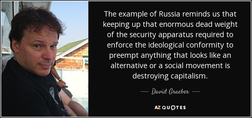 The example of Russia reminds us that keeping up that enormous dead weight of the security apparatus required to enforce the ideological conformity to preempt anything that looks like an alternative or a social movement is destroying capitalism. - David Graeber