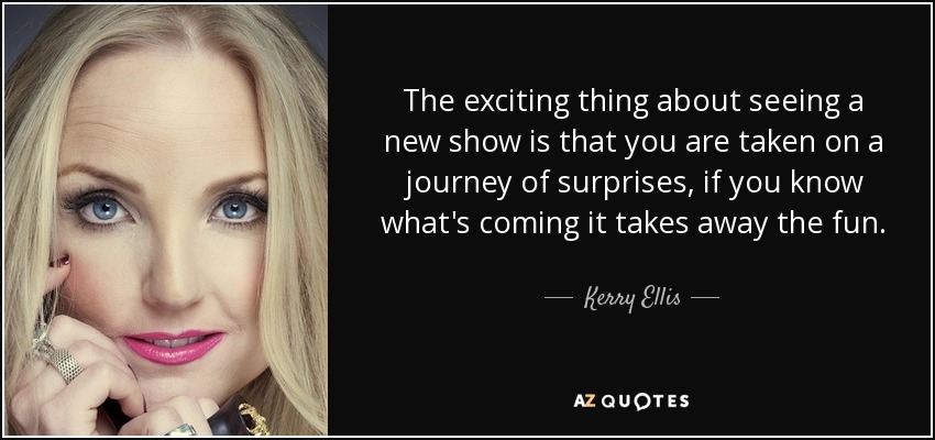 The exciting thing about seeing a new show is that you are taken on a journey of surprises, if you know what's coming it takes away the fun. - Kerry Ellis