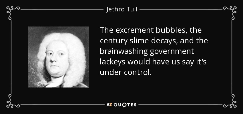 The excrement bubbles, the century slime decays, and the brainwashing government lackeys would have us say it's under control. - Jethro Tull