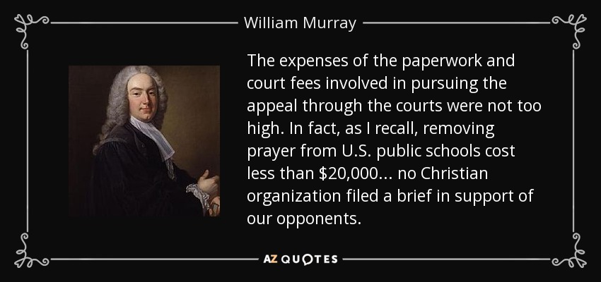The expenses of the paperwork and court fees involved in pursuing the appeal through the courts were not too high. In fact, as I recall, removing prayer from U.S. public schools cost less than $20,000... no Christian organization filed a brief in support of our opponents. - William Murray, 1st Earl of Mansfield