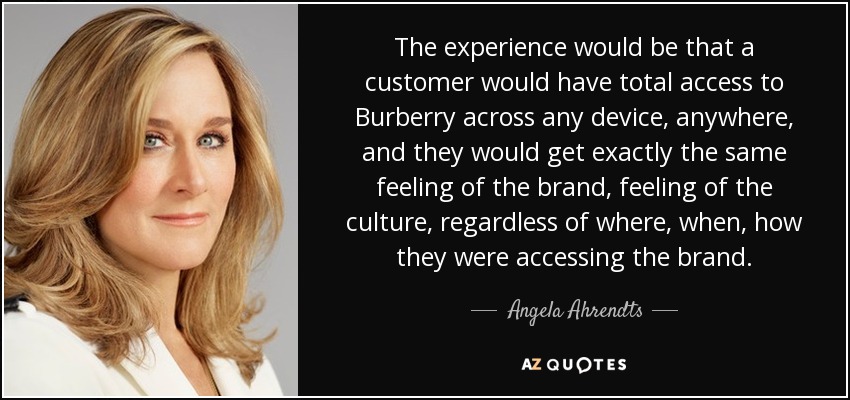The experience would be that a customer would have total access to Burberry across any device, anywhere, and they would get exactly the same feeling of the brand, feeling of the culture, regardless of where, when, how they were accessing the brand. - Angela Ahrendts