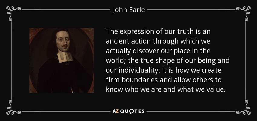 The expression of our truth is an ancient action through which we actually discover our place in the world; the true shape of our being and our individuality. It is how we create firm boundaries and allow others to know who we are and what we value. - John Earle