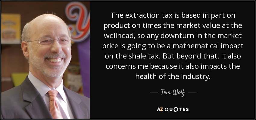 The extraction tax is based in part on production times the market value at the wellhead, so any downturn in the market price is going to be a mathematical impact on the shale tax. But beyond that, it also concerns me because it also impacts the health of the industry. - Tom Wolf