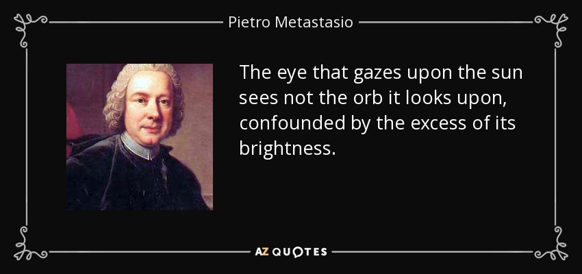 The eye that gazes upon the sun sees not the orb it looks upon, confounded by the excess of its brightness. - Pietro Metastasio