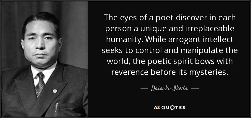 The eyes of a poet discover in each person a unique and irreplaceable humanity. While arrogant intellect seeks to control and manipulate the world, the poetic spirit bows with reverence before its mysteries. - Daisaku Ikeda