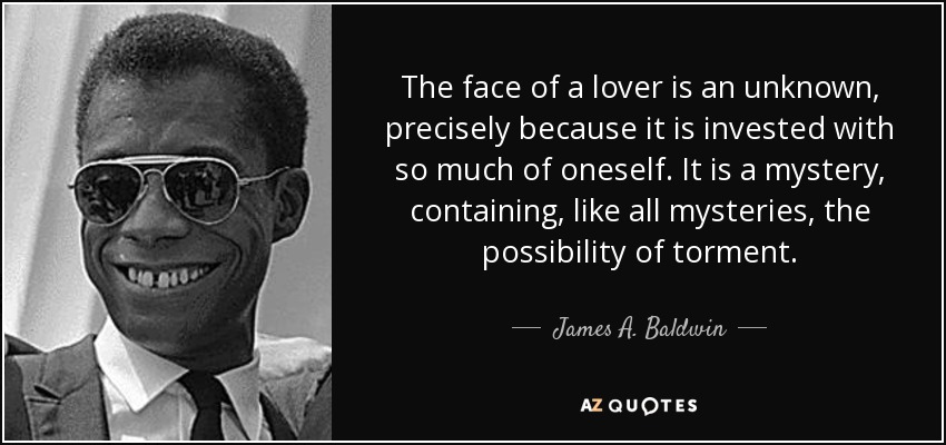 The face of a lover is an unknown, precisely because it is invested with so much of oneself. It is a mystery, containing, like all mysteries, the possibility of torment. - James A. Baldwin