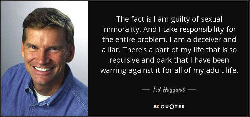 The fact is I am guilty of sexual immorality. And I take responsibility for the entire problem. I am a deceiver and a liar. There's a part of my life that is so repulsive and dark that I have been warring against it for all of my adult life. - Ted Haggard