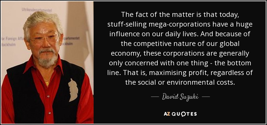 The fact of the matter is that today, stuff-selling mega-corporations have a huge influence on our daily lives. And because of the competitive nature of our global economy, these corporations are generally only concerned with one thing - the bottom line. That is, maximising profit, regardless of the social or environmental costs. - David Suzuki