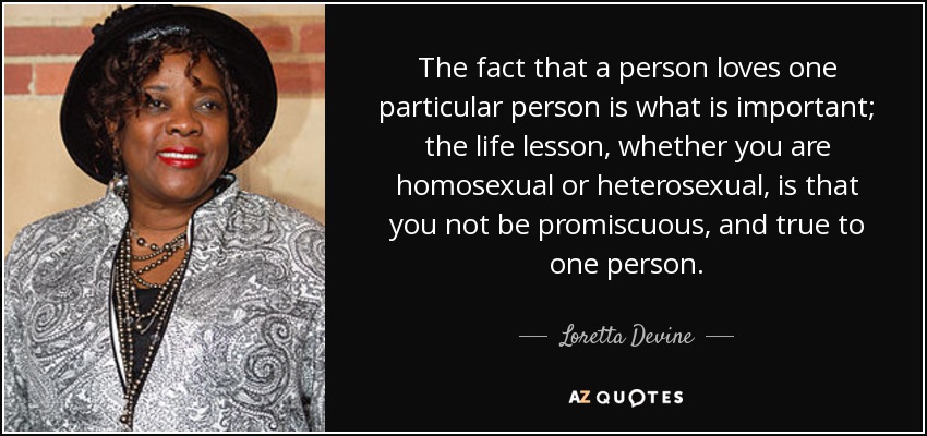 The fact that a person loves one particular person is what is important; the life lesson, whether you are homosexual or heterosexual, is that you not be promiscuous, and true to one person. - Loretta Devine