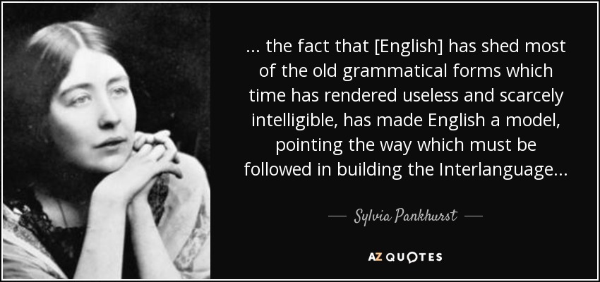 . . . the fact that [English] has shed most of the old grammatical forms which time has rendered useless and scarcely intelligible, has made English a model, pointing the way which must be followed in building the Interlanguage. . . - Sylvia Pankhurst