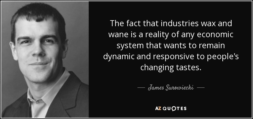 The fact that industries wax and wane is a reality of any economic system that wants to remain dynamic and responsive to people's changing tastes. - James Surowiecki