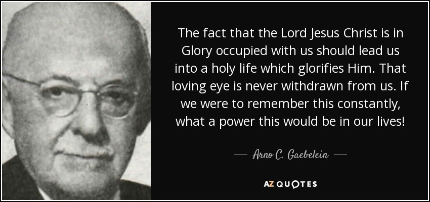 The fact that the Lord Jesus Christ is in Glory occupied with us should lead us into a holy life which glorifies Him. That loving eye is never withdrawn from us. If we were to remember this constantly, what a power this would be in our lives! - Arno C. Gaebelein