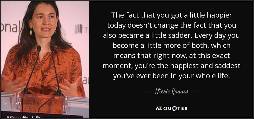 The fact that you got a little happier today doesn't change the fact that you also became a little sadder. Every day you become a little more of both, which means that right now, at this exact moment, you're the happiest and saddest you've ever been in your whole life. - Nicole Krauss