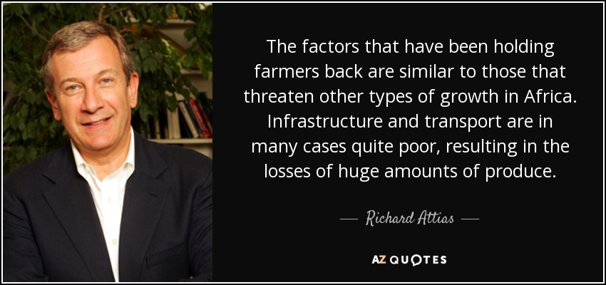 The factors that have been holding farmers back are similar to those that threaten other types of growth in Africa. Infrastructure and transport are in many cases quite poor, resulting in the losses of huge amounts of produce. - Richard Attias