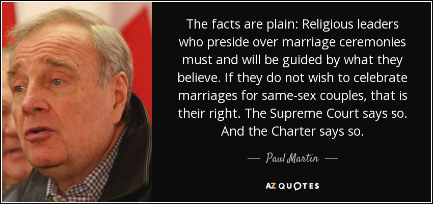 The facts are plain: Religious leaders who preside over marriage ceremonies must and will be guided by what they believe. If they do not wish to celebrate marriages for same-sex couples, that is their right. The Supreme Court says so. And the Charter says so. - Paul Martin