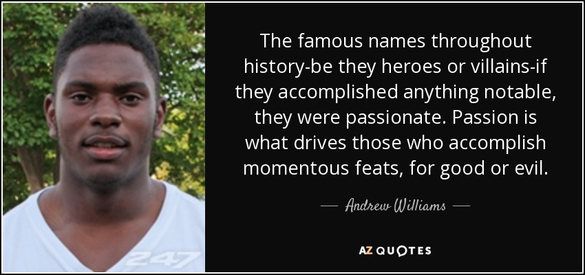 The famous names throughout history-be they heroes or villains-if they accomplished anything notable, they were passionate. Passion is what drives those who accomplish momentous feats, for good or evil. - Andrew Williams