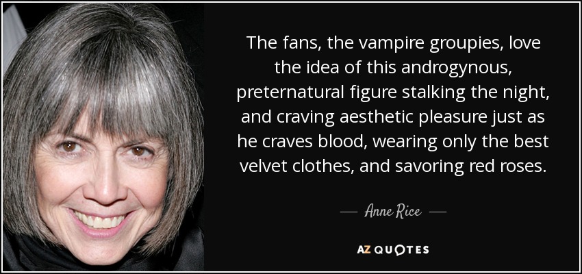 The fans, the vampire groupies, love the idea of this androgynous, preternatural figure stalking the night, and craving aesthetic pleasure just as he craves blood, wearing only the best velvet clothes, and savoring red roses. - Anne Rice