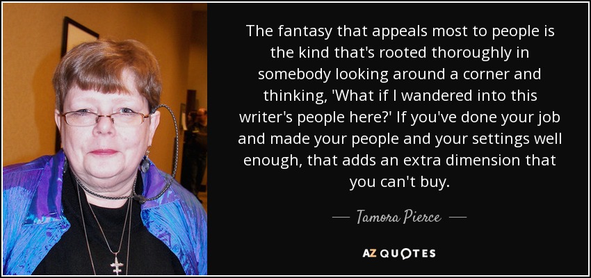 The fantasy that appeals most to people is the kind that's rooted thoroughly in somebody looking around a corner and thinking, 'What if I wandered into this writer's people here?' If you've done your job and made your people and your settings well enough, that adds an extra dimension that you can't buy. - Tamora Pierce