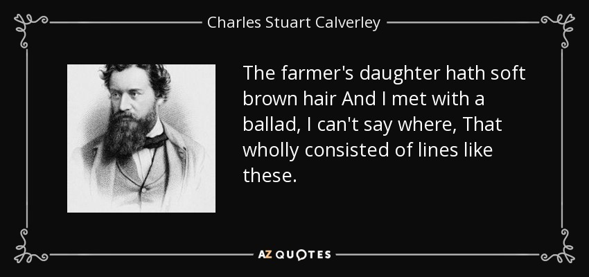 The farmer's daughter hath soft brown hair And I met with a ballad, I can't say where, That wholly consisted of lines like these. - Charles Stuart Calverley