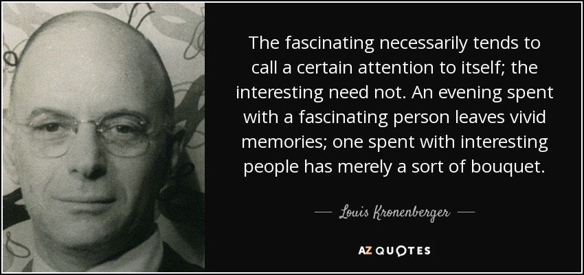 Lo fascinante tiende necesariamente a llamar la atención; lo interesante, no. Una velada pasada con una persona fascinante deja recuerdos vívidos; una pasada con personas interesantes tiene meramente una especie de ramillete. - Louis Kronenberger