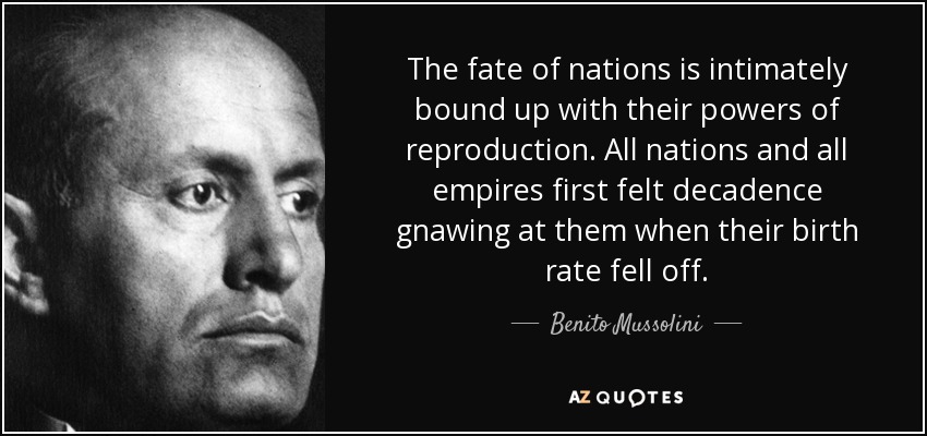 The fate of nations is intimately bound up with their powers of reproduction. All nations and all empires first felt decadence gnawing at them when their birth rate fell off. - Benito Mussolini