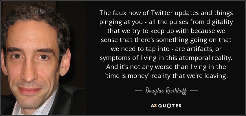 The faux now of Twitter updates and things pinging at you - all the pulses from digitality that we try to keep up with because we sense that there's something going on that we need to tap into - are artifacts, or symptoms of living in this atemporal reality. And it's not any worse than living in the 'time is money' reality that we're leaving. - Douglas Rushkoff