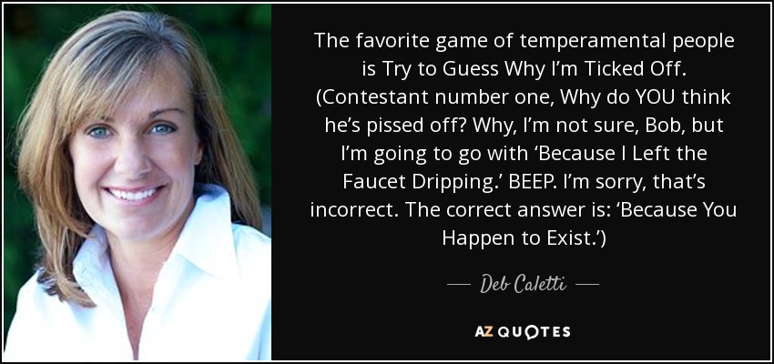 The favorite game of temperamental people is Try to Guess Why I’m Ticked Off. (Contestant number one, Why do YOU think he’s pissed off? Why, I’m not sure, Bob, but I’m going to go with ‘Because I Left the Faucet Dripping.’ BEEP. I’m sorry, that’s incorrect. The correct answer is: ‘Because You Happen to Exist.’) - Deb Caletti